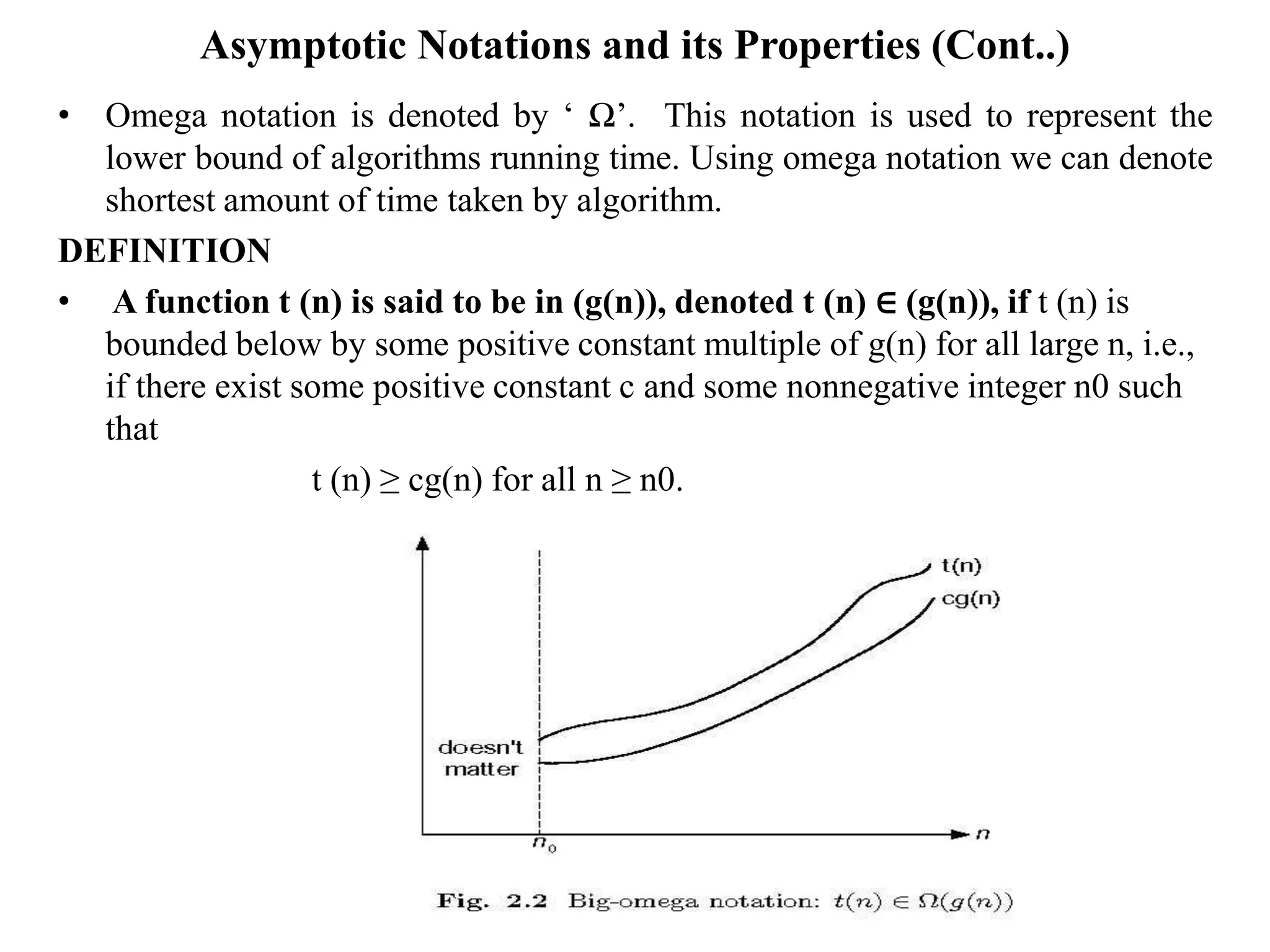 Asymptotic Notations and its Properties (Cont..)
• Omega notation is denoted by ‘ Ω’. This notation is used to represent the
lower bound of algorithms running time. Using omega notation we can denote
shortest amount of time taken by algorithm.
DEFINITION
• A function t (n) is said to be in (g(n)), denoted t (n) ∈ (g(n)), if t (n) is
bounded below by some positive constant multiple of g(n) for all large n, i.e.,
if there exist some positive constant c and some nonnegative integer n0 such
that
t (n) ≥ cg(n) for all n ≥ n0.
 