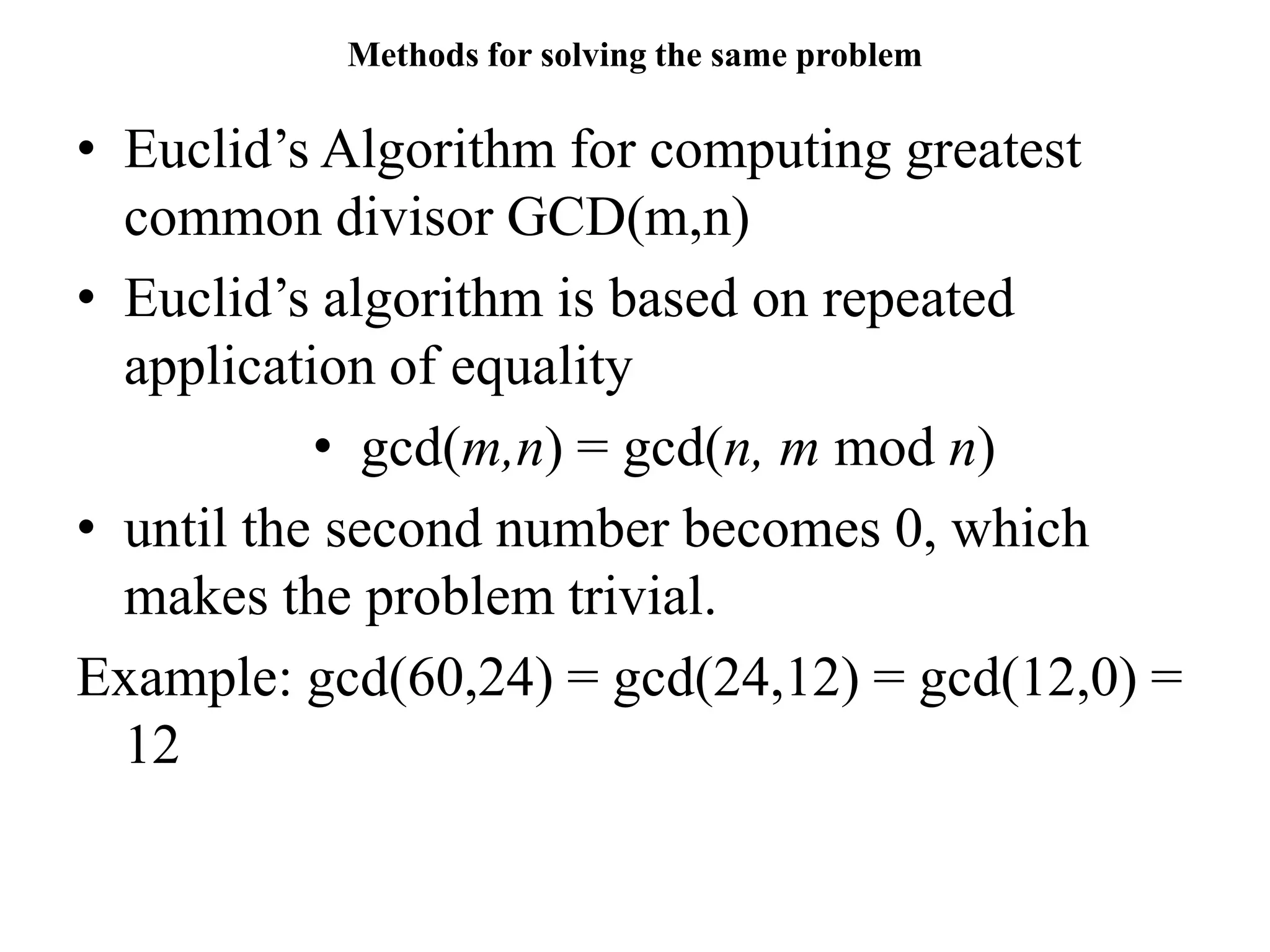 Methods for solving the same problem
• Euclid’s Algorithm for computing greatest
common divisor GCD(m,n)
• Euclid’s algorithm is based on repeated
application of equality
• gcd(m,n) = gcd(n, m mod n)
• until the second number becomes 0, which
makes the problem trivial.
Example: gcd(60,24) = gcd(24,12) = gcd(12,0) =
12
 