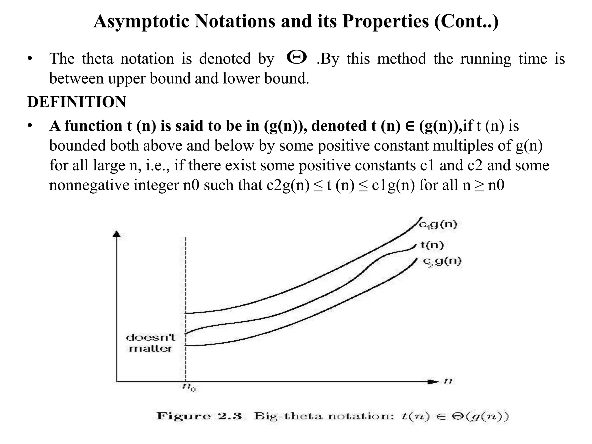 Asymptotic Notations and its Properties (Cont..)
• The theta notation is denoted by .By this method the running time is
between upper bound and lower bound.
DEFINITION
• A function t (n) is said to be in (g(n)), denoted t (n) ∈ (g(n)),if t (n) is
bounded both above and below by some positive constant multiples of g(n)
for all large n, i.e., if there exist some positive constants c1 and c2 and some
nonnegative integer n0 such that c2g(n) ≤ t (n) ≤ c1g(n) for all n ≥ n0

 