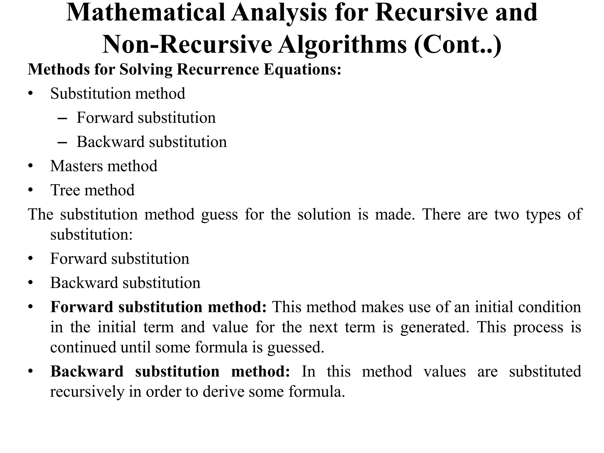 Mathematical Analysis for Recursive and
Non-Recursive Algorithms (Cont..)
Methods for Solving Recurrence Equations:
• Substitution method
– Forward substitution
– Backward substitution
• Masters method
• Tree method
The substitution method guess for the solution is made. There are two types of
substitution:
• Forward substitution
• Backward substitution
• Forward substitution method: This method makes use of an initial condition
in the initial term and value for the next term is generated. This process is
continued until some formula is guessed.
• Backward substitution method: In this method values are substituted
recursively in order to derive some formula.
 