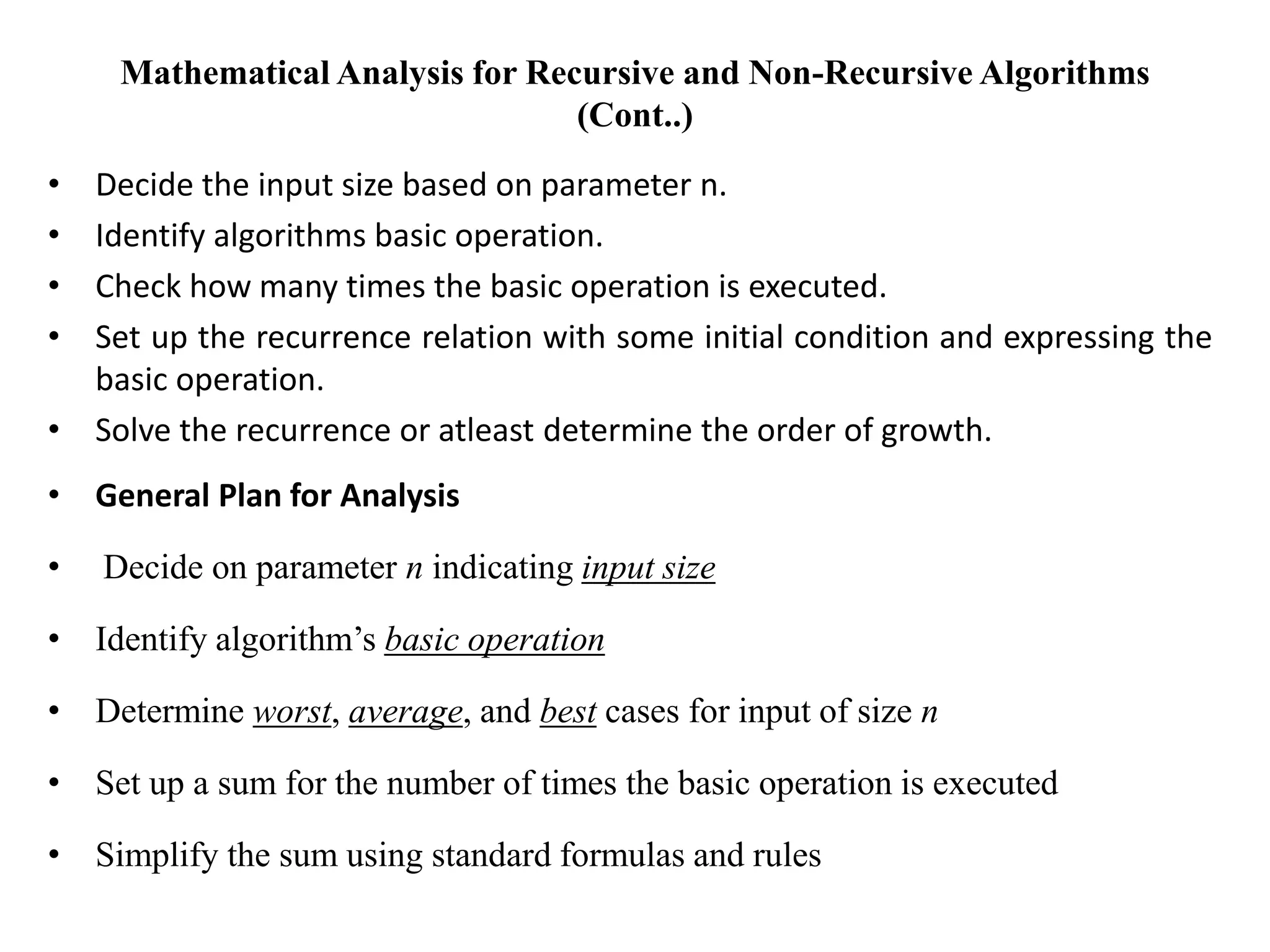 Mathematical Analysis for Recursive and Non-Recursive Algorithms
(Cont..)
• Decide the input size based on parameter n.
• Identify algorithms basic operation.
• Check how many times the basic operation is executed.
• Set up the recurrence relation with some initial condition and expressing the
basic operation.
• Solve the recurrence or atleast determine the order of growth.
• General Plan for Analysis
• Decide on parameter n indicating input size
• Identify algorithm’s basic operation
• Determine worst, average, and best cases for input of size n
• Set up a sum for the number of times the basic operation is executed
• Simplify the sum using standard formulas and rules
 
