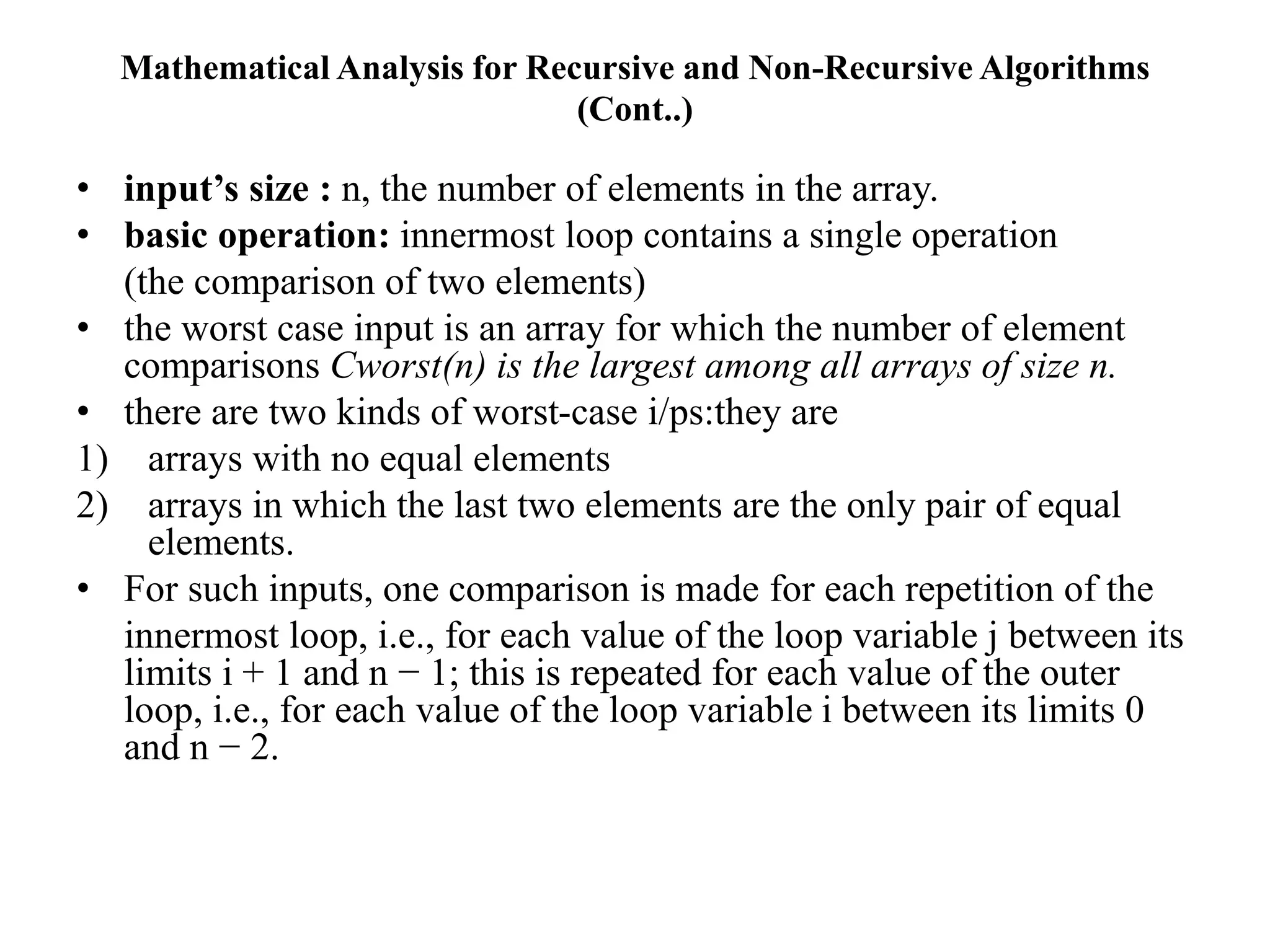 Mathematical Analysis for Recursive and Non-Recursive Algorithms
(Cont..)
• input’s size : n, the number of elements in the array.
• basic operation: innermost loop contains a single operation
(the comparison of two elements)
• the worst case input is an array for which the number of element
comparisons Cworst(n) is the largest among all arrays of size n.
• there are two kinds of worst-case i/ps:they are
1) arrays with no equal elements
2) arrays in which the last two elements are the only pair of equal
elements.
• For such inputs, one comparison is made for each repetition of the
innermost loop, i.e., for each value of the loop variable j between its
limits i + 1 and n − 1; this is repeated for each value of the outer
loop, i.e., for each value of the loop variable i between its limits 0
and n − 2.
 