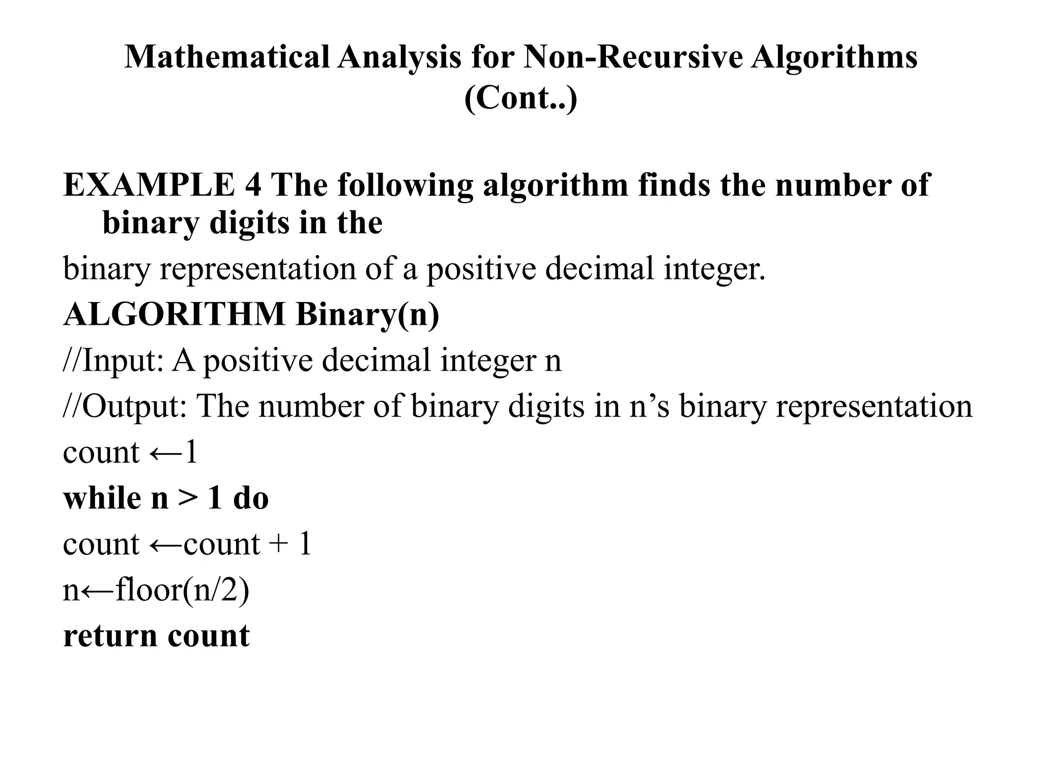 Mathematical Analysis for Non-Recursive Algorithms
(Cont..)
EXAMPLE 4 The following algorithm finds the number of
binary digits in the
binary representation of a positive decimal integer.
ALGORITHM Binary(n)
//Input: A positive decimal integer n
//Output: The number of binary digits in n’s binary representation
count ←1
while n > 1 do
count ←count + 1
n←floor(n/2)
return count
 
