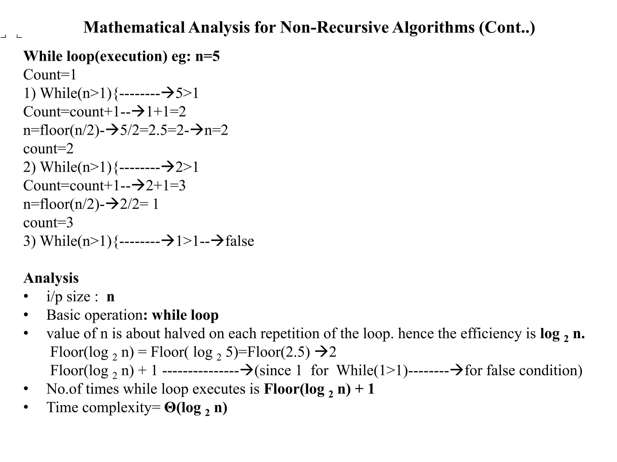 Mathematical Analysis for Non-Recursive Algorithms (Cont..)
While loop(execution) eg: n=5
Count=1
1) While(n>1){--------5>1
Count=count+1--1+1=2
n=floor(n/2)-5/2=2.5=2-n=2
count=2
2) While(n>1){--------2>1
Count=count+1--2+1=3
n=floor(n/2)-2/2= 1
count=3
3) While(n>1){--------1>1--false
Analysis
• i/p size : n
• Basic operation: while loop
• value of n is about halved on each repetition of the loop. hence the efficiency is log 2 n.
Floor(log 2 n) = Floor( log 2 5)=Floor(2.5) 2
Floor(log 2 n) + 1 ---------------(since 1 for While(1>1)--------for false condition)
• No.of times while loop executes is Floor(log 2 n) + 1
• Time complexity= Θ(log 2 n)
 