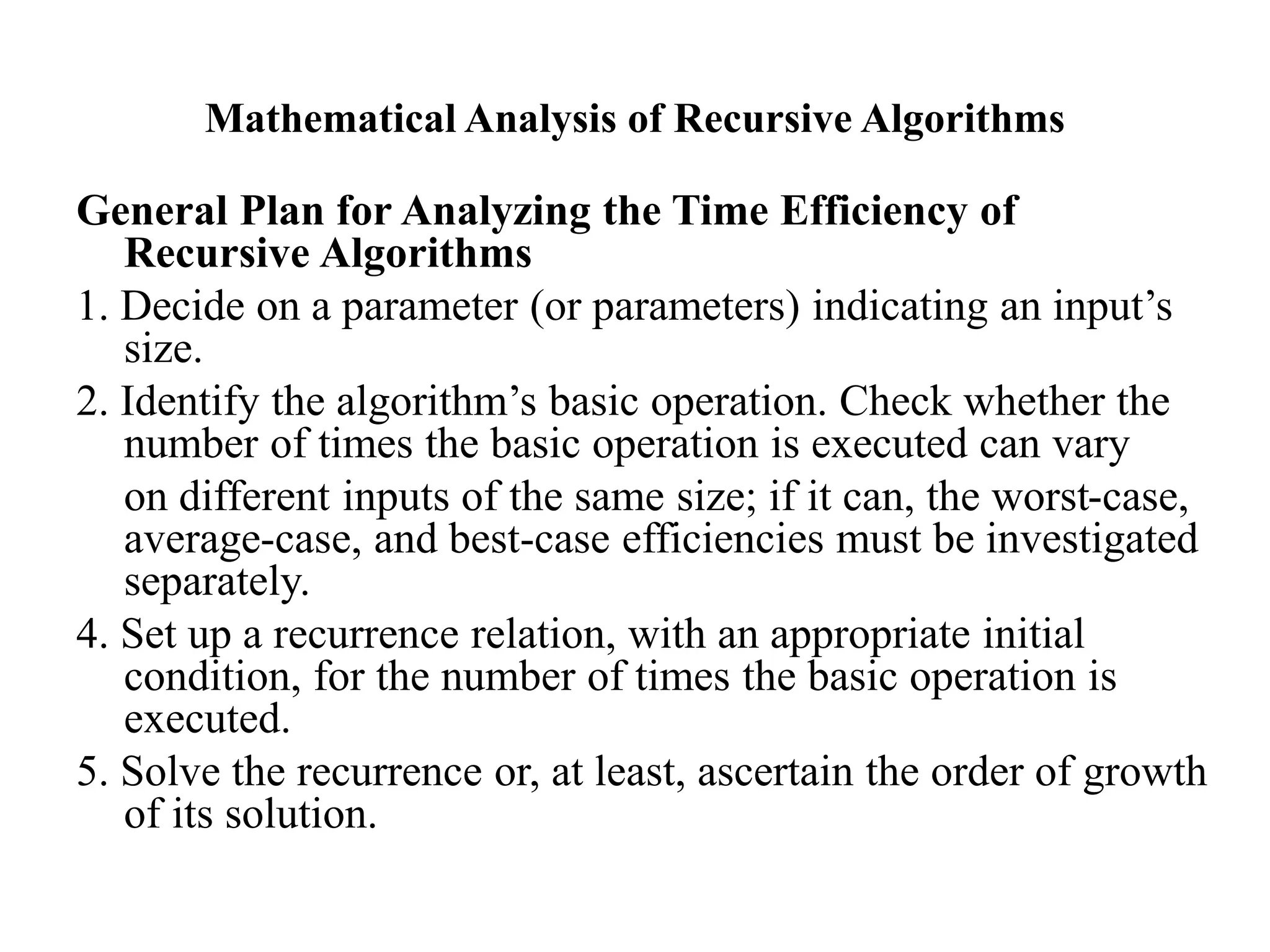 Mathematical Analysis of Recursive Algorithms
General Plan for Analyzing the Time Efficiency of
Recursive Algorithms
1. Decide on a parameter (or parameters) indicating an input’s
size.
2. Identify the algorithm’s basic operation. Check whether the
number of times the basic operation is executed can vary
on different inputs of the same size; if it can, the worst-case,
average-case, and best-case efficiencies must be investigated
separately.
4. Set up a recurrence relation, with an appropriate initial
condition, for the number of times the basic operation is
executed.
5. Solve the recurrence or, at least, ascertain the order of growth
of its solution.
 