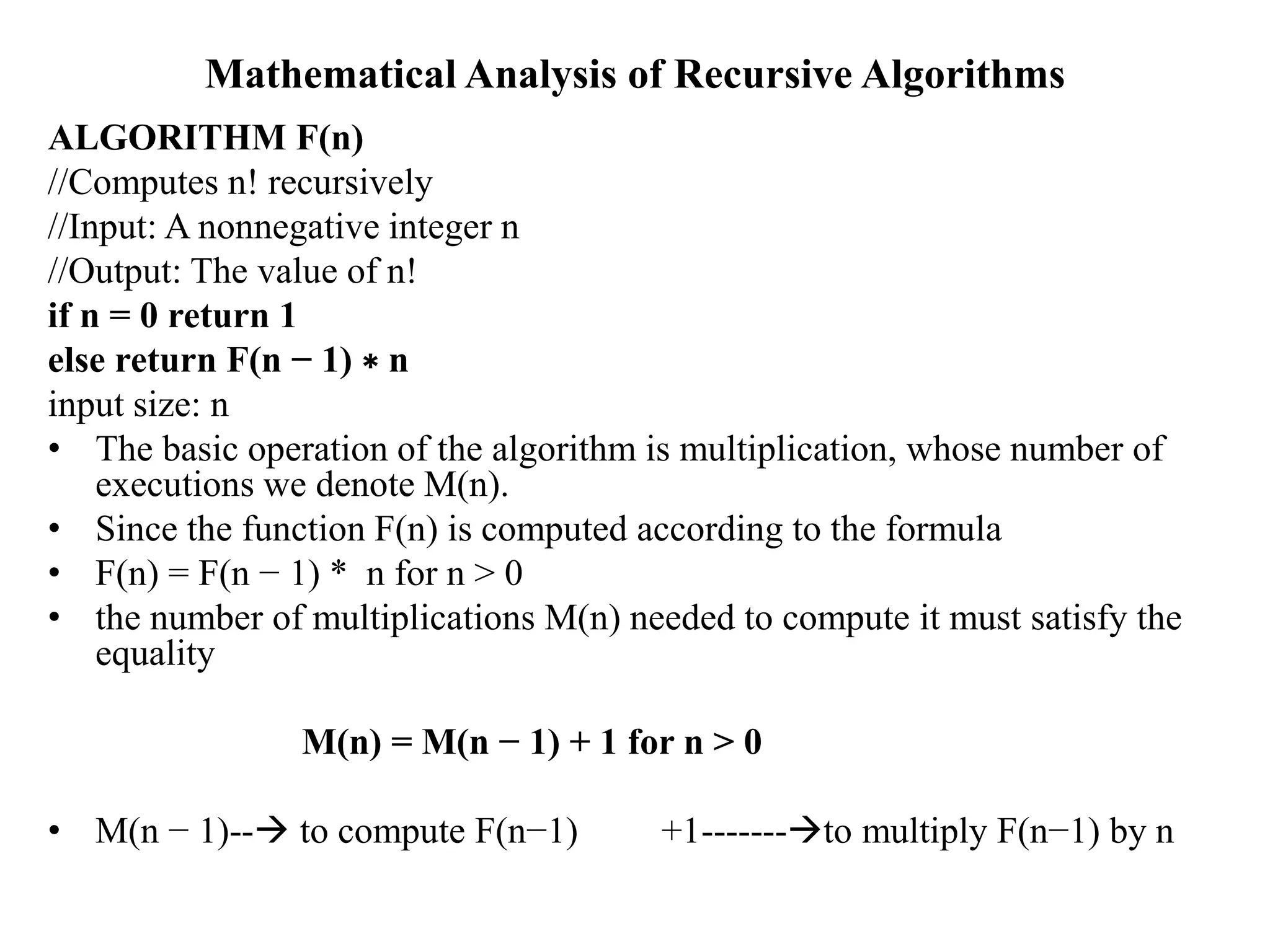 Mathematical Analysis of Recursive Algorithms
ALGORITHM F(n)
//Computes n! recursively
//Input: A nonnegative integer n
//Output: The value of n!
if n = 0 return 1
else return F(n − 1) ∗ n
input size: n
• The basic operation of the algorithm is multiplication, whose number of
executions we denote M(n).
• Since the function F(n) is computed according to the formula
• F(n) = F(n − 1) * n for n > 0
• the number of multiplications M(n) needed to compute it must satisfy the
equality
M(n) = M(n − 1) + 1 for n > 0
• M(n − 1)-- to compute F(n−1) +1-------to multiply F(n−1) by n
 