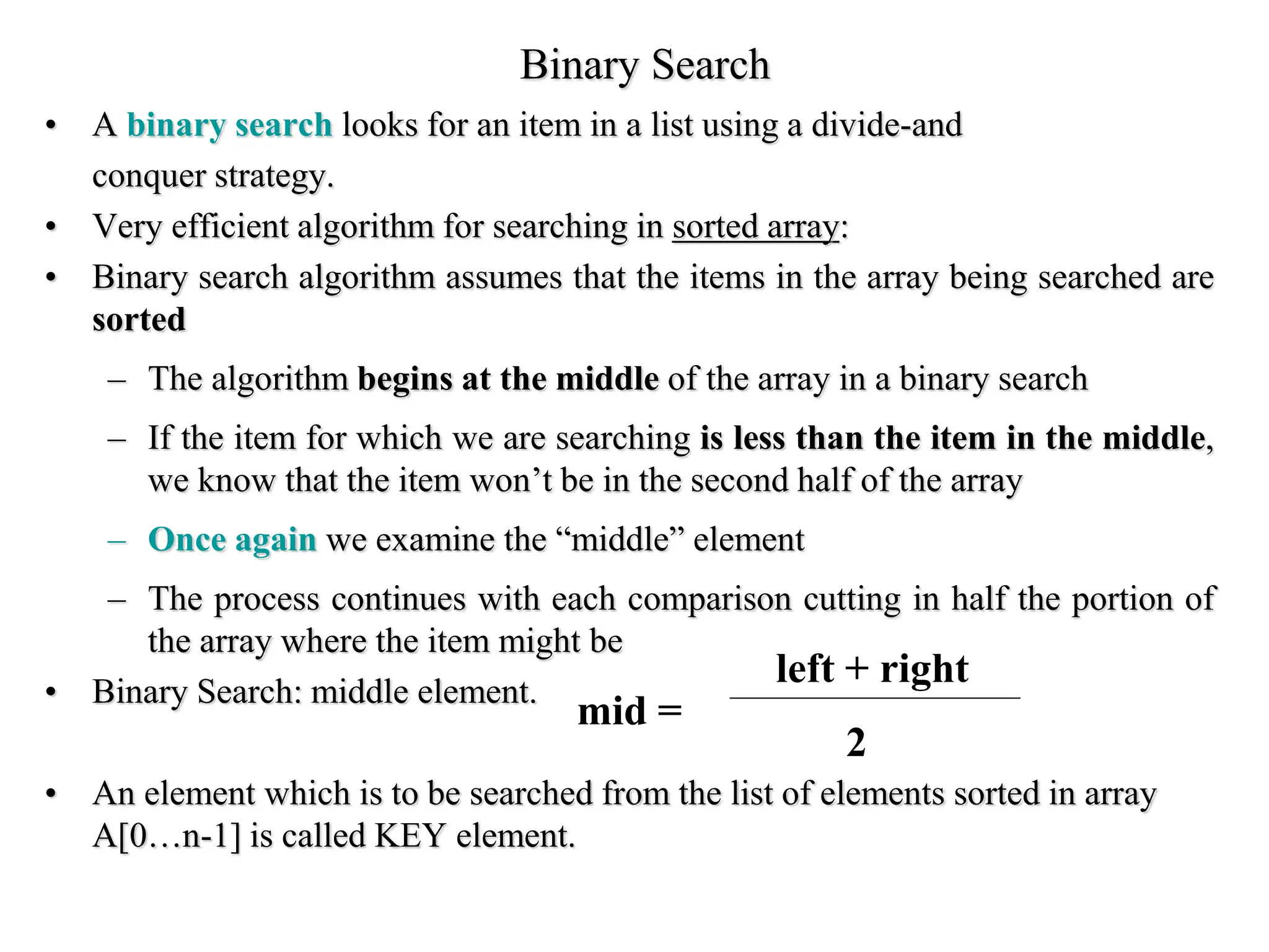 Binary Search
• A binary search looks for an item in a list using a divide-and
conquer strategy.
• Very efficient algorithm for searching in sorted array:
• Binary search algorithm assumes that the items in the array being searched are
sorted
– The algorithm begins at the middle of the array in a binary search
– If the item for which we are searching is less than the item in the middle,
we know that the item won’t be in the second half of the array
– Once again we examine the “middle” element
– The process continues with each comparison cutting in half the portion of
the array where the item might be
• Binary Search: middle element.
• An element which is to be searched from the list of elements sorted in array
A[0…n-1] is called KEY element.
mid =
left + right
2
 