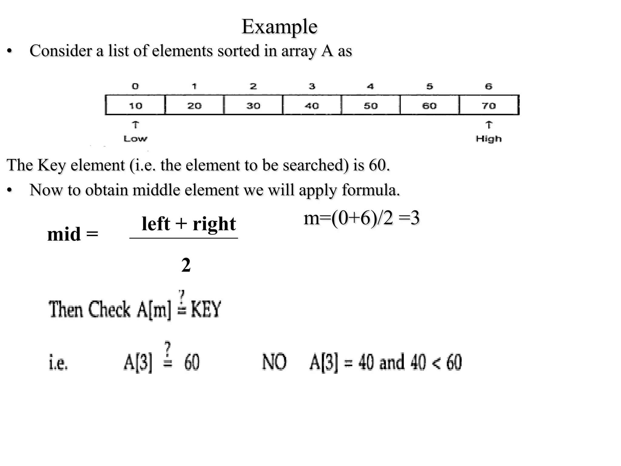 Example
• Consider a list of elements sorted in array A as
The Key element (i.e. the element to be searched) is 60.
• Now to obtain middle element we will apply formula.
m=(0+6)/2 =3
left + right
2
mid =
 