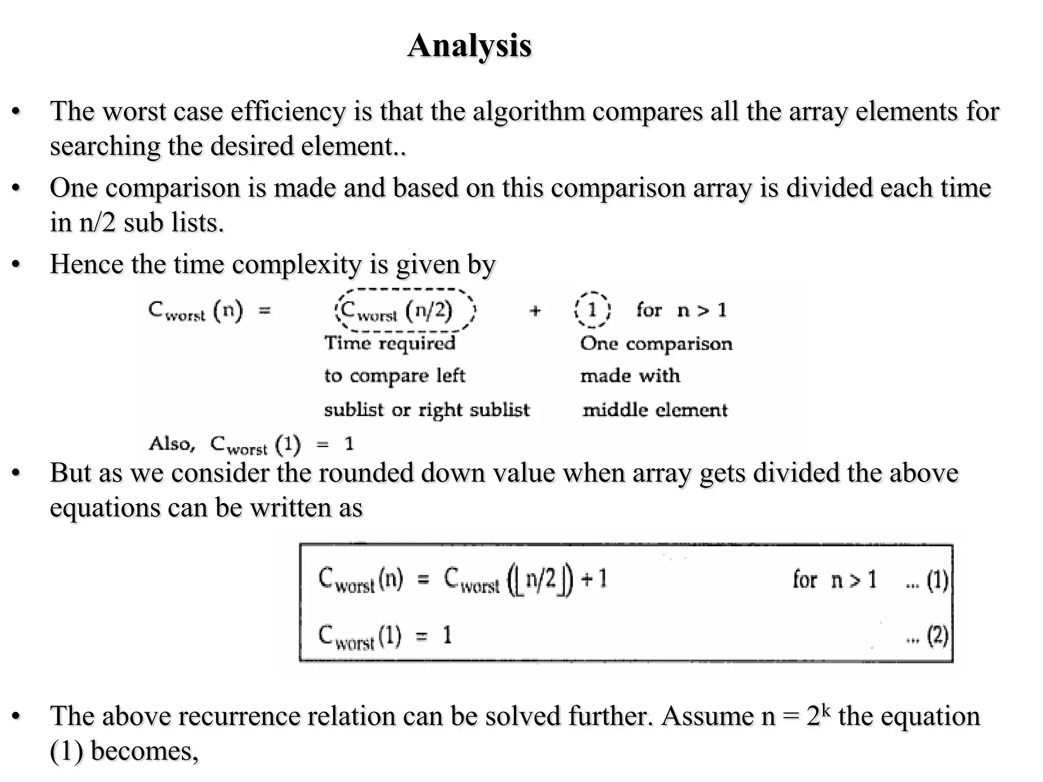Analysis
• The worst case efficiency is that the algorithm compares all the array elements for
searching the desired element..
• One comparison is made and based on this comparison array is divided each time
in n/2 sub lists.
• Hence the time complexity is given by
• But as we consider the rounded down value when array gets divided the above
equations can be written as
• The above recurrence relation can be solved further. Assume n = 2k the equation
(1) becomes,
 