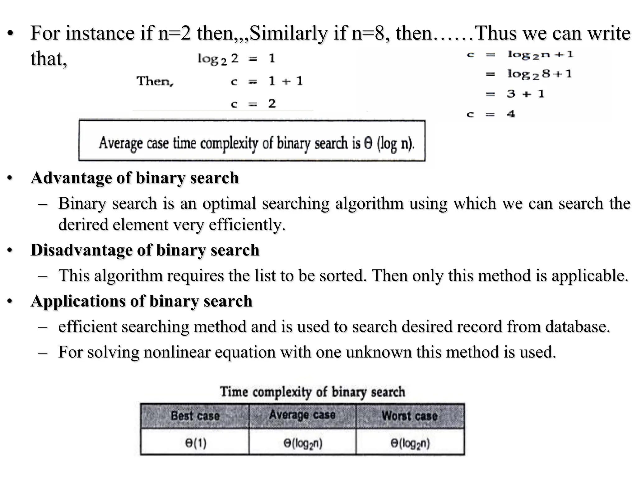 • For instance if n=2 then,,,Similarly if n=8, then……Thus we can write
that,
• Advantage of binary search
– Binary search is an optimal searching algorithm using which we can search the
derired element very efficiently.
• Disadvantage of binary search
– This algorithm requires the list to be sorted. Then only this method is applicable.
• Applications of binary search
– efficient searching method and is used to search desired record from database.
– For solving nonlinear equation with one unknown this method is used.
 
