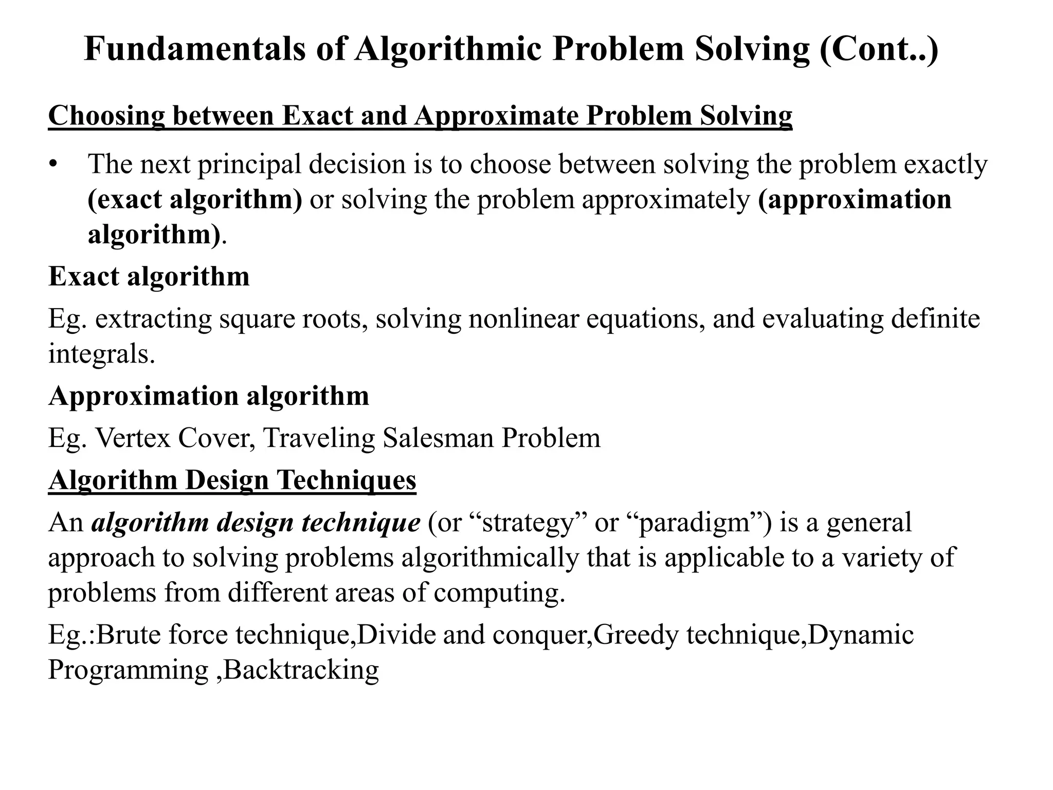 Fundamentals of Algorithmic Problem Solving (Cont..)
Choosing between Exact and Approximate Problem Solving
• The next principal decision is to choose between solving the problem exactly
(exact algorithm) or solving the problem approximately (approximation
algorithm).
Exact algorithm
Eg. extracting square roots, solving nonlinear equations, and evaluating definite
integrals.
Approximation algorithm
Eg. Vertex Cover, Traveling Salesman Problem
Algorithm Design Techniques
An algorithm design technique (or “strategy” or “paradigm”) is a general
approach to solving problems algorithmically that is applicable to a variety of
problems from different areas of computing.
Eg.:Brute force technique,Divide and conquer,Greedy technique,Dynamic
Programming ,Backtracking
 