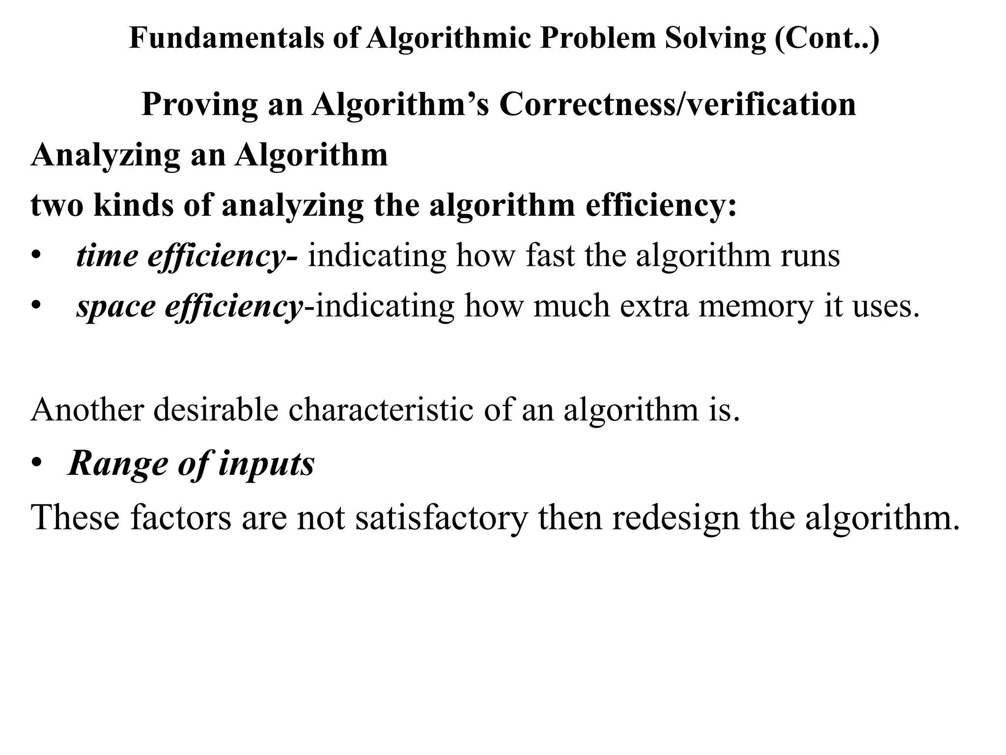 Fundamentals of Algorithmic Problem Solving (Cont..)
Proving an Algorithm’s Correctness/verification
Analyzing an Algorithm
two kinds of analyzing the algorithm efficiency:
• time efficiency- indicating how fast the algorithm runs
• space efficiency-indicating how much extra memory it uses.
Another desirable characteristic of an algorithm is.
• Range of inputs
These factors are not satisfactory then redesign the algorithm.
 