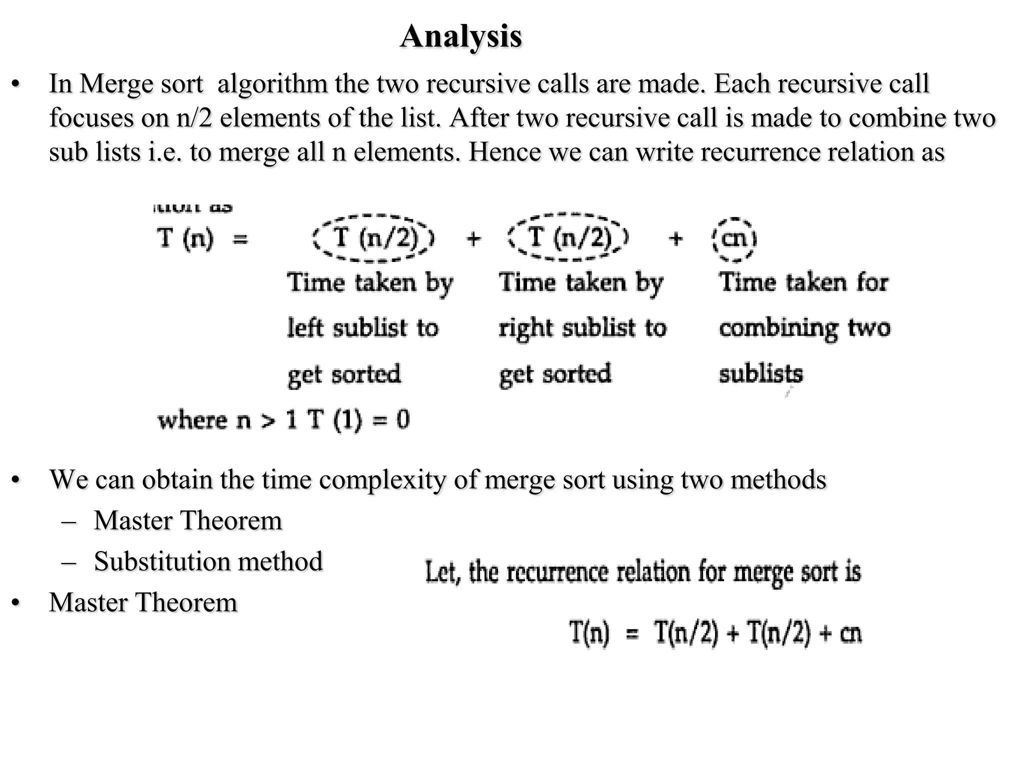 Analysis
• In Merge sort algorithm the two recursive calls are made. Each recursive call
focuses on n/2 elements of the list. After two recursive call is made to combine two
sub lists i.e. to merge all n elements. Hence we can write recurrence relation as
• We can obtain the time complexity of merge sort using two methods
– Master Theorem
– Substitution method
• Master Theorem
 