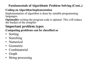Fundamentals of Algorithmic Problem Solving (Cont..)
Coding an Algorithm/implementation
Implementation of algorithm is done by suitable programming
languages.
Optimality-writing the program code is optimal. This will reduce
the burden of the compiler
Important problem types
Computing problems can be classified as
• Sorting
• Searching
• Numerical
• Geometric
• Combinatorial
• Graph
• String processing
 