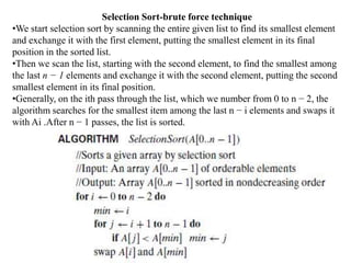 Selection Sort-brute force technique
•We start selection sort by scanning the entire given list to find its smallest element
and exchange it with the first element, putting the smallest element in its final
position in the sorted list.
•Then we scan the list, starting with the second element, to find the smallest among
the last n − 1 elements and exchange it with the second element, putting the second
smallest element in its final position.
•Generally, on the ith pass through the list, which we number from 0 to n − 2, the
algorithm searches for the smallest item among the last n − i elements and swaps it
with Ai .After n − 1 passes, the list is sorted.
 
