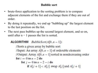 Bubble sort
• brute-force application to the sorting problem is to compare
adjacent elements of the list and exchange them if they are out of
order.
• By doing it repeatedly, we end up “bubbling up” the largest element
to the last position on the list.
• The next pass bubbles up the second largest element, and so on,
until after n − 1 passes the list is sorted.
 