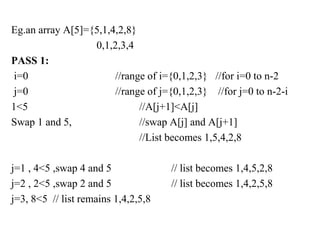 Eg.an array A[5]={5,1,4,2,8}
0,1,2,3,4
PASS 1:
i=0 //range of i={0,1,2,3} //for i=0 to n-2
j=0 //range of j={0,1,2,3} //for j=0 to n-2-i
1<5 //A[j+1]<A[j]
Swap 1 and 5, //swap A[j] and A[j+1]
//List becomes 1,5,4,2,8
j=1 , 4<5 ,swap 4 and 5 // list becomes 1,4,5,2,8
j=2 , 2<5 ,swap 2 and 5 // list becomes 1,4,2,5,8
j=3, 8<5 // list remains 1,4,2,5,8
 