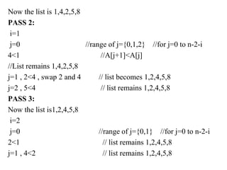 Now the list is 1,4,2,5,8
PASS 2:
i=1
j=0 //range of j={0,1,2} //for j=0 to n-2-i
4<1 //A[j+1]<A[j]
//List remains 1,4,2,5,8
j=1 , 2<4 , swap 2 and 4 // list becomes 1,2,4,5,8
j=2 , 5<4 // list remains 1,2,4,5,8
PASS 3:
Now the list is1,2,4,5,8
i=2
j=0 //range of j={0,1} //for j=0 to n-2-i
2<1 // list remains 1,2,4,5,8
j=1 , 4<2 // list remains 1,2,4,5,8
 