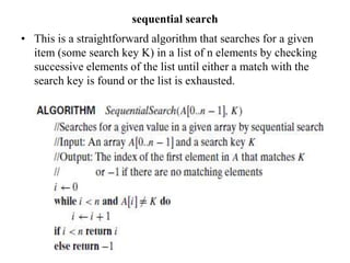 sequential search
• This is a straightforward algorithm that searches for a given
item (some search key K) in a list of n elements by checking
successive elements of the list until either a match with the
search key is found or the list is exhausted.
 