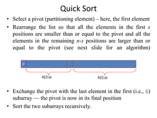 Quick Sort
• Select a pivot (partitioning element) – here, the first element
• Rearrange the list so that all the elements in the first s
positions are smaller than or equal to the pivot and all the
elements in the remaining n-s positions are larger than or
equal to the pivot (see next slide for an algorithm)
• Exchange the pivot with the last element in the first (i.e., )
subarray — the pivot is now in its final position
• Sort the two subarrays recursively.
p
A[i]p A[i]p
 