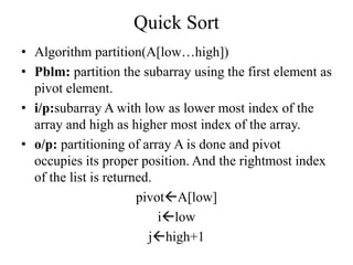 Quick Sort
• Algorithm partition(A[low…high])
• Pblm: partition the subarray using the first element as
pivot element.
• i/p:subarray A with low as lower most index of the
array and high as higher most index of the array.
• o/p: partitioning of array A is done and pivot
occupies its proper position. And the rightmost index
of the list is returned.
pivotA[low]
ilow
jhigh+1
 