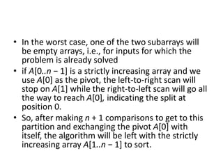 • In the worst case, one of the two subarrays will
be empty arrays, i.e., for inputs for which the
problem is already solved
• if A[0..n − 1] is a strictly increasing array and we
use A[0] as the pivot, the left-to-right scan will
stop on A[1] while the right-to-left scan will go all
the way to reach A[0], indicating the split at
position 0.
• So, after making n + 1 comparisons to get to this
partition and exchanging the pivot A[0] with
itself, the algorithm will be left with the strictly
increasing array A[1..n − 1] to sort.
 