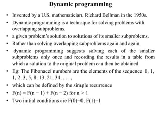 Dynamic programming
• Invented by a U.S. mathematician, Richard Bellman in the 1950s.
• Dynamic programming is a technique for solving problems with
overlapping subproblems.
• a given problem’s solution to solutions of its smaller subproblems.
• Rather than solving overlapping subproblems again and again,
• dynamic programming suggests solving each of the smaller
subproblems only once and recording the results in a table from
which a solution to the original problem can then be obtained.
• Eg: The Fibonacci numbers are the elements of the sequence 0, 1,
1, 2, 3, 5, 8, 13, 21, 34, . . . ,
• which can be defined by the simple recurrence
• F(n) = F(n − 1) + F(n − 2) for n > 1
• Two initial conditions are F(0)=0, F(1)=1
 