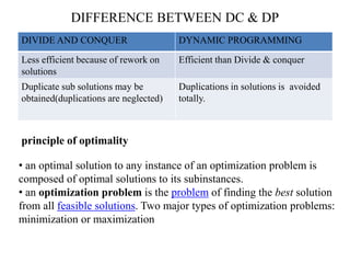 DIFFERENCE BETWEEN DC & DP
DIVIDE AND CONQUER DYNAMIC PROGRAMMING
Less efficient because of rework on
solutions
Efficient than Divide & conquer
Duplicate sub solutions may be
obtained(duplications are neglected)
Duplications in solutions is avoided
totally.
principle of optimality
• an optimal solution to any instance of an optimization problem is
composed of optimal solutions to its subinstances.
• an optimization problem is the problem of finding the best solution
from all feasible solutions. Two major types of optimization problems:
minimization or maximization
 