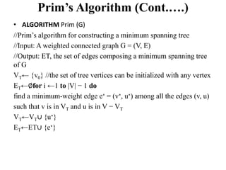 Prim’s Algorithm (Cont.….)
• ALGORITHM Prim (G)
//Prim’s algorithm for constructing a minimum spanning tree
//Input: A weighted connected graph G = (V, E)
//Output: ET, the set of edges composing a minimum spanning tree
of G
VT← {v0} //the set of tree vertices can be initialized with any vertex
ET←∅for i ←1 to |V| − 1 do
find a minimum-weight edge e∗ = (v∗, u∗) among all the edges (v, u)
such that v is in VT and u is in V − VT
VT←VT∪ {u∗}
ET←ET∪ {e∗}
 