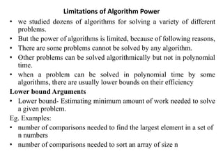 Limitations of Algorithm Power
• we studied dozens of algorithms for solving a variety of different
problems.
• But the power of algorithms is limited, because of following reasons,
• There are some problems cannot be solved by any algorithm.
• Other problems can be solved algorithmically but not in polynomial
time.
• when a problem can be solved in polynomial time by some
algorithms, there are usually lower bounds on their efficiency
Lower bound Arguments
• Lower bound- Estimating minimum amount of work needed to solve
a given problem.
Eg. Examples:
• number of comparisons needed to find the largest element in a set of
n numbers
• number of comparisons needed to sort an array of size n
 