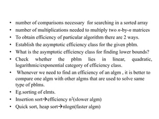 • number of comparisons necessary for searching in a sorted array
• number of multiplications needed to multiply two n-by-n matrices
• To obtain efficiency of particular algorithm there are 2 ways.
• Establish the asymptotic efficiency class for the given pblm.
• What is the asymptotic efficiency class for finding lower bounds?
• Check whether the pblm lies in linear, quadratic,
logarithmic/exponential category of efficiency class.
• Whenever we need to find an efficiency of an algm , it is better to
compare one algm with other algms that are used to solve same
type of pblms.
• Eg.sorting of elmts.
• Insertion sortefficiency n2(slower algm)
• Quick sort, heap sortnlogn(faster algm)
 