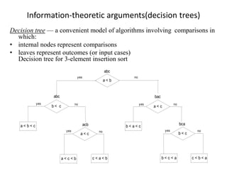 Information-theoretic arguments(decision trees)
Decision tree — a convenient model of algorithms involving comparisons in
which:
• internal nodes represent comparisons
• leaves represent outcomes (or input cases)
Decision tree for 3-element insertion sort
a < b
b < c a < c
yes
yes no
no
yes
no
a < c b < c
a < b < c
c < a < b
b < a < c
b < c < a
no yes
abc
abc bac
bca
acb
yes
a < c < b c < b < a
no
 