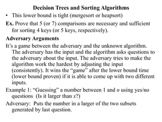 Decision Trees and Sorting Algorithms
• This lower bound is tight (mergesort or heapsort)
Ex. Prove that 5 (or 7) comparisons are necessary and sufficient
for sorting 4 keys (or 5 keys, respectively).
Adversary Arguments
It’s a game between the adversary and the unknown algorithm.
The adversary has the input and the algorithm asks questions to
the adversary about the input. The adversary tries to make the
algorithm work the hardest by adjusting the input
(consistently). It wins the “game” after the lower bound time
(lower bound proven) if it is able to come up with two different
inputs.
Example 1: “Guessing” a number between 1 and n using yes/no
questions (Is it larger than x?)
Adversary: Puts the number in a larger of the two subsets
generated by last question.
 