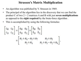 Strassen’s Matrix Multiplication
• An algorithm was published by V. Strassen in 1969.
• The principal of the algorithm lies in the discovery that we can find the
product C of two 2 × 2 matrices A and B with just seven multiplications
as opposed to the eight required by the brute-force algorithm .
• This is accomplished by using the following formulas:
 