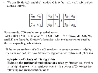 • We can divide A,B, and their product C into four n/2 × n/2 submatrices
each as follows:
For example, C00 can be computed either as
A00 ∗ B00 +A01 ∗ B10 or as M1 + M4 − M5 + M7 where M1, M4, M5,
and M7 are found by Strassen’s formulas, with the numbers replaced by
the corresponding submatrices.
If the seven products of n/2 × n/2 matrices are computed recursively by
the same method, we have Strassen’s algorithm for matrix multiplication.
asymptotic efficiency of this algorithm.
If M(n) is the number of multiplications made by Strassen’s algorithm
in multiplying two n × n matrices (where n is a power of 2), we get the
following recurrence relation for it:
 
