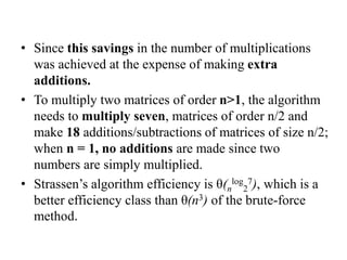 • Since this savings in the number of multiplications
was achieved at the expense of making extra
additions.
• To multiply two matrices of order n>1, the algorithm
needs to multiply seven, matrices of order n/2 and
make 18 additions/subtractions of matrices of size n/2;
when n = 1, no additions are made since two
numbers are simply multiplied.
• Strassen’s algorithm efficiency is θ(n
log
2
7), which is a
better efficiency class than θ(n3) of the brute-force
method.
 