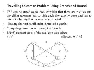 Travelling Salesman Problem Using Branch and Bound
• TSP can be stated as follows, consider that there are n cities and
travelling salesman has to visit each city exactly once and has to
return to the city from where he has started.
• Finding shortest hamiltonian circuit of a graph.
• Computing lower bounds using the formula.
• LB=∑ (sum of costs of the two least cost edges
vε V adjacent to v) / 2
 