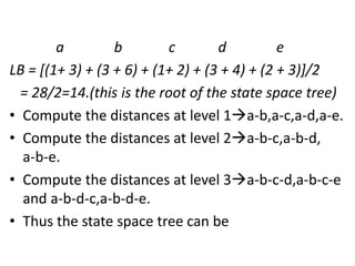 a b c d e
LB = [(1+ 3) + (3 + 6) + (1+ 2) + (3 + 4) + (2 + 3)]/2
= 28/2=14.(this is the root of the state space tree)
• Compute the distances at level 1a-b,a-c,a-d,a-e.
• Compute the distances at level 2a-b-c,a-b-d,
a-b-e.
• Compute the distances at level 3a-b-c-d,a-b-c-e
and a-b-d-c,a-b-d-e.
• Thus the state space tree can be
 
