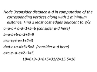 Node 3:consider distance a-d in computation of the
corresponding vertices along with 1 minimum
distance. Find 2 least cost edges adjacent to V/2.
a=a-c + a-d=1+5=6 (consider a-d here)
b=a-b+b-c=3+6=9
c=a-c+c-e=1+2=3
d=d-e+a-d=3+5=8 (consider a-d here)
e=c-e+d-e=2+3=5
LB=6+9+3+8+5=31/2=15.5=16
 