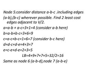 Node 5:consider distance a-b-c .including edges
(a-b),(b-c) wherever possible. Find 2 least cost
edges adjacent to V/2.
a=a-b + a-c=3+1=4 (consider a-b here)
b=a-b+b-c=3+6=9
c=a-c+b-c=1+6=7 (consider b-c here)
d=d-c+d-e=4+3=7
e=c-e+d-e=2+3=5
LB=4+9+7+7+5=32/2=16
Same as node 6 (a-b-d),node 7 (a-b-e)
 