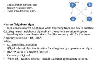 • Approximation algms for TSP.
• Nearest Neighbour algm.
• Twice around the tree algm.
Nearest Neighbour algm
• Idea-choose nearest neighbour while traversing from one city to another.
Q1.using nearest neighbour algm,obtain the optimal solution for given
travelling salesman pblm and also find the accuracy ratio for the same.
Accuracy ratio r(Sa) = f(Sa)/f(S*)
Where,
• Sa approximate solution
• f(Sa)value of objective function for soln given by approximation algm.
• f(S*) value of objective function
• Generally r(Sa) >=1.
• When r(Sa) reaches close to 1 then it is a better approximate solution.
 