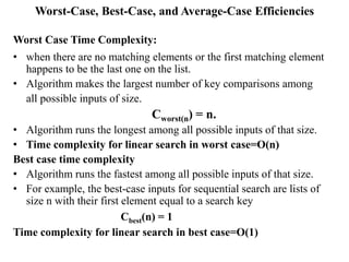 Worst-Case, Best-Case, and Average-Case Efficiencies
Worst Case Time Complexity:
• when there are no matching elements or the first matching element
happens to be the last one on the list.
• Algorithm makes the largest number of key comparisons among
all possible inputs of size.
Cworst(n) = n.
• Algorithm runs the longest among all possible inputs of that size.
• Time complexity for linear search in worst case=O(n)
Best case time complexity
• Algorithm runs the fastest among all possible inputs of that size.
• For example, the best-case inputs for sequential search are lists of
size n with their first element equal to a search key
Cbest(n) = 1
Time complexity for linear search in best case=O(1)
 