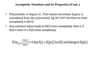 Asymptotic Notations and its Properties (Cont..)
• Polynomials of degree m .That means maximum degree is
considered from the polynomial. Eg.3n2+2n2+10 then its time
complexity is O(n3).
• Any constant value leads to O(1) time complexity. that is if
f(n)=c then it ε O(1) time complexity.
 