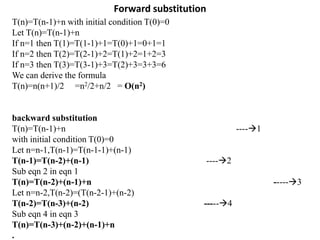 Forward substitution
T(n)=T(n-1)+n with initial condition T(0)=0
Let T(n)=T(n-1)+n
If n=1 then T(1)=T(1-1)+1=T(0)+1=0+1=1
If n=2 then T(2)=T(2-1)+2=T(1)+2=1+2=3
If n=3 then T(3)=T(3-1)+3=T(2)+3=3+3=6
We can derive the formula
T(n)=n(n+1)/2 =n2/2+n/2 = O(n2)
backward substitution
T(n)=T(n-1)+n ----1
with initial condition T(0)=0
Let n=n-1,T(n-1)=T(n-1-1)+(n-1)
T(n-1)=T(n-2)+(n-1) ----2
Sub eqn 2 in eqn 1
T(n)=T(n-2)+(n-1)+n -----3
Let n=n-2,T(n-2)=(T(n-2-1)+(n-2)
T(n-2)=T(n-3)+(n-2) -----4
Sub eqn 4 in eqn 3
T(n)=T(n-3)+(n-2)+(n-1)+n
.
 