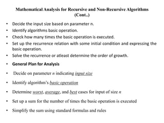 Mathematical Analysis for Recursive and Non-Recursive Algorithms
(Cont..)
• Decide the input size based on parameter n.
• Identify algorithms basic operation.
• Check how many times the basic operation is executed.
• Set up the recurrence relation with some initial condition and expressing the
basic operation.
• Solve the recurrence or atleast determine the order of growth.
• General Plan for Analysis
• Decide on parameter n indicating input size
• Identify algorithm’s basic operation
• Determine worst, average, and best cases for input of size n
• Set up a sum for the number of times the basic operation is executed
• Simplify the sum using standard formulas and rules
 