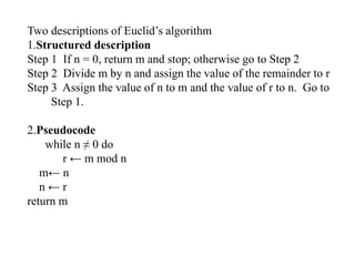 Two descriptions of Euclid’s algorithm
1.Structured description
Step 1 If n = 0, return m and stop; otherwise go to Step 2
Step 2 Divide m by n and assign the value of the remainder to r
Step 3 Assign the value of n to m and the value of r to n. Go to
Step 1.
2.Pseudocode
while n ≠ 0 do
r ← m mod n
m← n
n ← r
return m
 