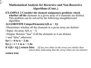 Mathematical Analysis for Recursive and Non-Recursive
Algorithms (Cont..)
EXAMPLE 2 Consider the element uniqueness problem: check
whether all the elements in a given array of n elements are distinct.
This problem can be solved by the following straightforward
algorithm.
ALGORITHM UniqueElements(A[0..n − 1])
//Determines whether all the elements in a given array are distinct
//Input: An array A[0..n − 1]
//Output: Returns “true” if all the elements in A are distinct
// and “false” otherwise
for i ←0 to n − 2 do
for j ←i + 1 to n − 1 do
if A[i]= A[j ] return false //if any two elmts in the array are similar then
return false indicating that the array elmts are not distinct
return true
 