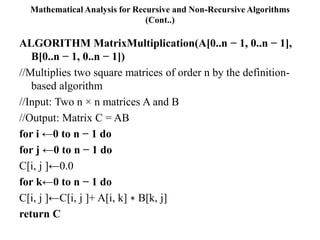 Mathematical Analysis for Recursive and Non-Recursive Algorithms
(Cont..)
ALGORITHM MatrixMultiplication(A[0..n − 1, 0..n − 1],
B[0..n − 1, 0..n − 1])
//Multiplies two square matrices of order n by the definition-
based algorithm
//Input: Two n × n matrices A and B
//Output: Matrix C = AB
for i ←0 to n − 1 do
for j ←0 to n − 1 do
C[i, j ]←0.0
for k←0 to n − 1 do
C[i, j ]←C[i, j ]+ A[i, k] ∗ B[k, j]
return C
 