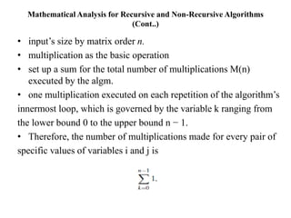 Mathematical Analysis for Recursive and Non-Recursive Algorithms
(Cont..)
• input’s size by matrix order n.
• multiplication as the basic operation
• set up a sum for the total number of multiplications M(n)
executed by the algm.
• one multiplication executed on each repetition of the algorithm’s
innermost loop, which is governed by the variable k ranging from
the lower bound 0 to the upper bound n − 1.
• Therefore, the number of multiplications made for every pair of
specific values of variables i and j is
 