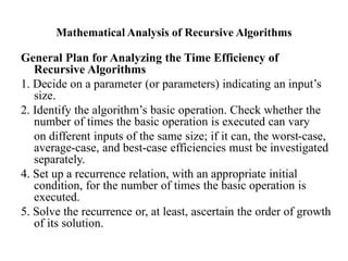 Mathematical Analysis of Recursive Algorithms
General Plan for Analyzing the Time Efficiency of
Recursive Algorithms
1. Decide on a parameter (or parameters) indicating an input’s
size.
2. Identify the algorithm’s basic operation. Check whether the
number of times the basic operation is executed can vary
on different inputs of the same size; if it can, the worst-case,
average-case, and best-case efficiencies must be investigated
separately.
4. Set up a recurrence relation, with an appropriate initial
condition, for the number of times the basic operation is
executed.
5. Solve the recurrence or, at least, ascertain the order of growth
of its solution.
 